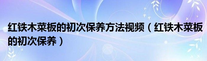 红铁木菜板的初次保养方法视频（红铁木菜板的初次保养）