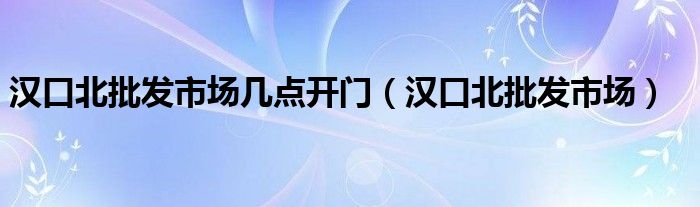 汉口北批发市场几点开门（汉口北批发市场）