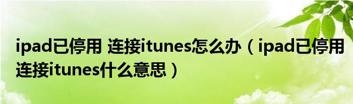 ipad已停用 连接itunes怎么办（ipad已停用连接itunes什么意思）