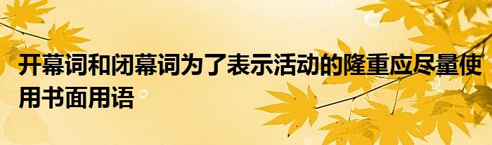 开幕词和闭幕词为了表示活动的隆重应尽量使用书面用语