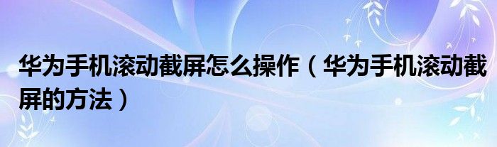 华为手机滚动截屏怎么操作（华为手机滚动截屏的方法）