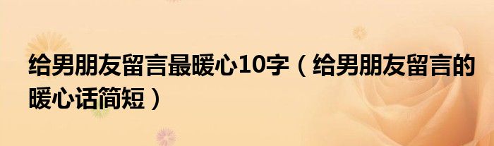 给男朋友留言最暖心10字（给男朋友留言的暖心话简短）