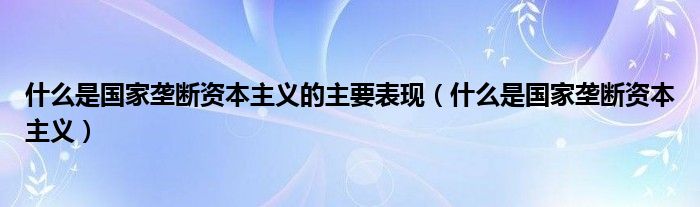 什么是国家垄断资本主义的主要表现（什么是国家垄断资本主义）