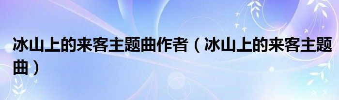 冰山上的来客主题曲作者（冰山上的来客主题曲）