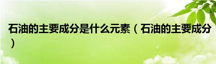 石油的主要成分是什么元素（石油的主要成分）