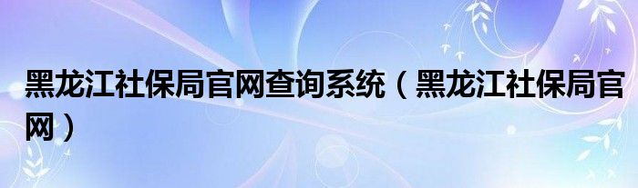 黑龙江社保局官网查询系统（黑龙江社保局官网）