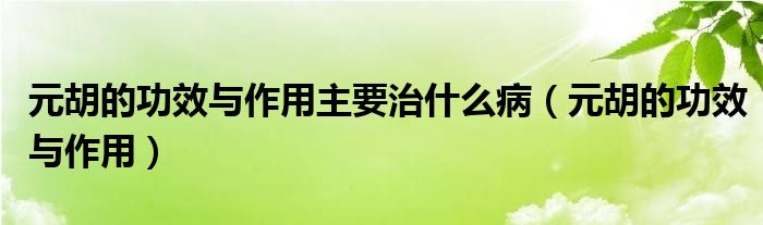 元胡的功效与作用主要治什么病（元胡的功效与作用）