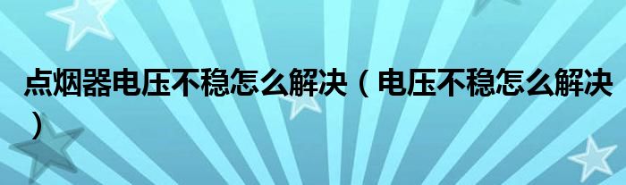 点烟器电压不稳怎么解决（电压不稳怎么解决）