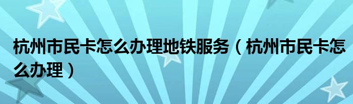 杭州市民卡怎么办理地铁服务（杭州市民卡怎么办理）