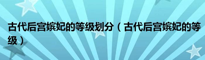 古代后宫嫔妃的等级划分（古代后宫嫔妃的等级）