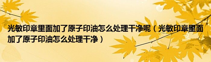 光敏印章里面加了原子印油怎么处理干净呢（光敏印章里面加了原子印油怎么处理干净）