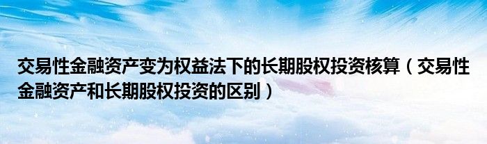 交易性金融资产变为权益法下的长期股权投资核算（交易性金融资产和长期股权投资的区别）