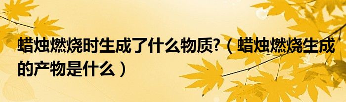 蜡烛燃烧时生成了什么物质?（蜡烛燃烧生成的产物是什么）