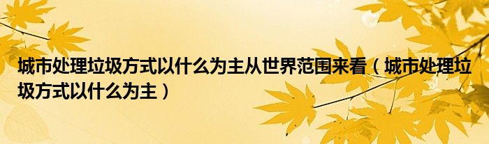 城市处理垃圾方式以什么为主从世界范围来看（城市处理垃圾方式以什么为主）