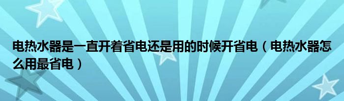 电热水器是一直开着省电还是用的时候开省电（电热水器怎么用最省电）