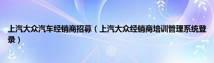 上汽大众汽车经销商招募（上汽大众经销商培训管理系统登录）