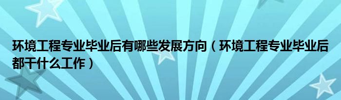 环境工程专业毕业后有哪些发展方向（环境工程专业毕业后都干什么工作）