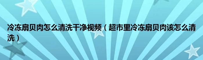 冷冻扇贝肉怎么清洗干净视频（超市里冷冻扇贝肉该怎么清洗）