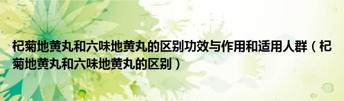 杞菊地黄丸和六味地黄丸的区别功效与作用和适用人群（杞菊地黄丸和六味地黄丸的区别）