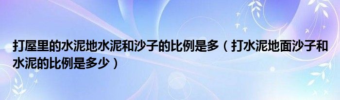 打屋里的水泥地水泥和沙子的比例是多（打水泥地面沙子和水泥的比例是多少）