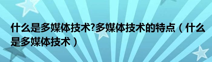 什么是多媒体技术?多媒体技术的特点（什么是多媒体技术）