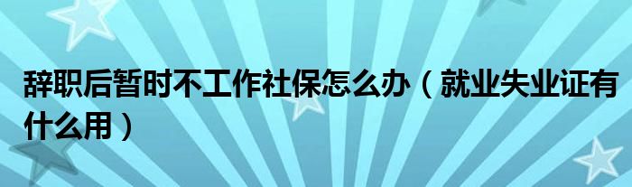 辞职后暂时不工作社保怎么办（就业失业证有什么用）