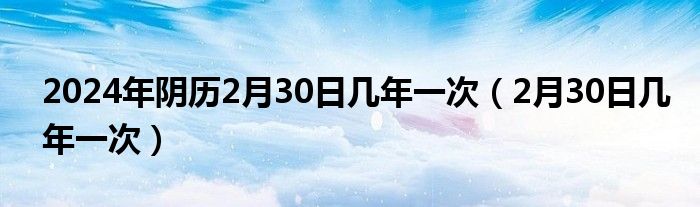 2024年阴历2月30日几年一次（2月30日几年一次）