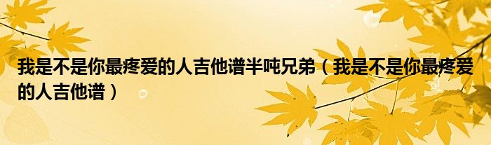 我是不是你最疼爱的人吉他谱半吨兄弟（我是不是你最疼爱的人吉他谱）