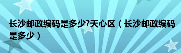 长沙邮政编码是多少?天心区（长沙邮政编码是多少）