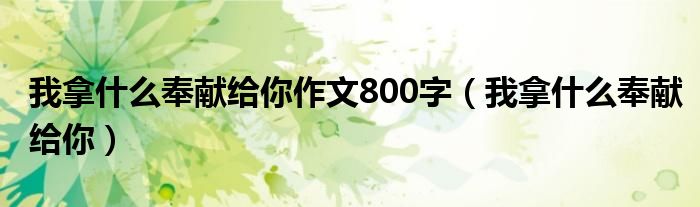 我拿什么奉献给你作文800字（我拿什么奉献给你）