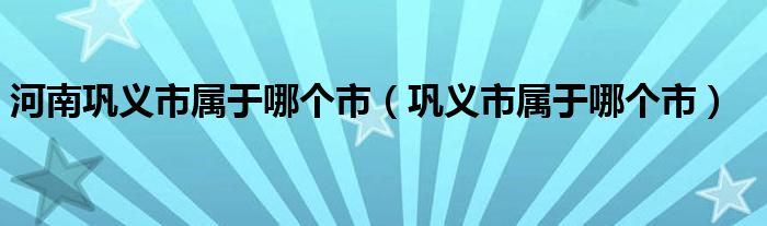 河南巩义市属于哪个市（巩义市属于哪个市）