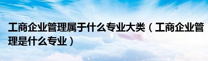 工商企业管理属于什么专业大类（工商企业管理是什么专业）