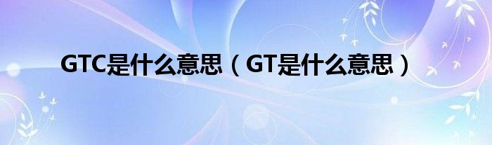 GTC是什么意思（GT是什么意思）