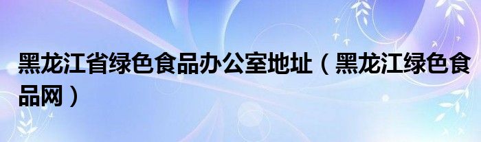 黑龙江省绿色食品办公室地址（黑龙江绿色食品网）