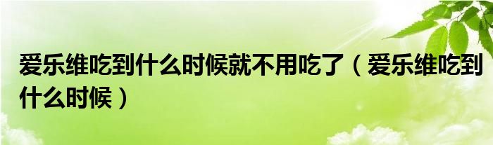 爱乐维吃到什么时候就不用吃了（爱乐维吃到什么时候）