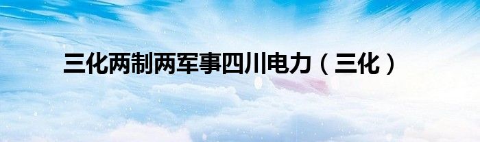 三化两制两军事四川电力（三化）