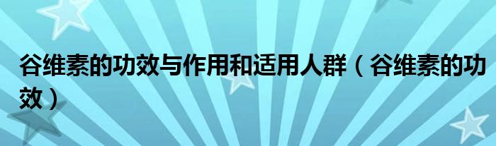 谷维素的功效与作用和适用人群（谷维素的功效）