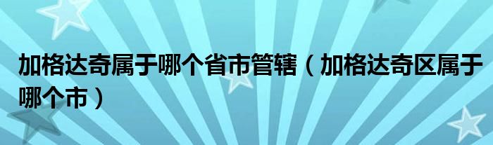 加格达奇属于哪个省市管辖（加格达奇区属于哪个市）