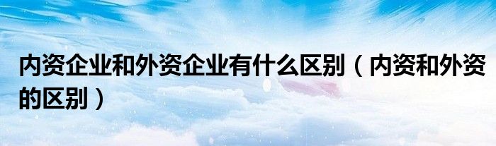 内资企业和外资企业有什么区别（内资和外资的区别）