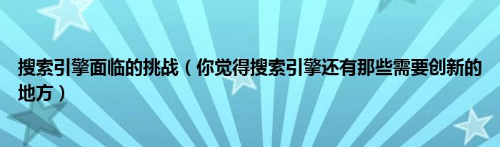 搜索引擎面临的挑战（你觉得搜索引擎还有那些需要创新的地方）