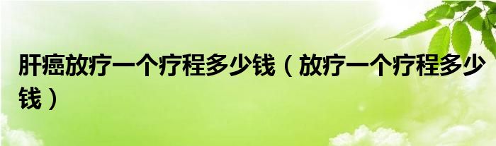 肝癌放疗一个疗程多少钱（放疗一个疗程多少钱）