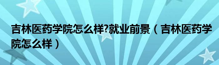 吉林医药学院怎么样?就业前景（吉林医药学院怎么样）