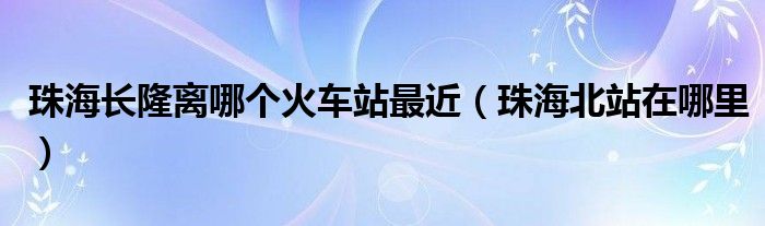 珠海长隆离哪个火车站最近（珠海北站在哪里）