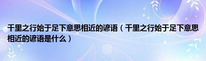 千里之行始于足下意思相近的谚语（千里之行始于足下意思相近的谚语是什么）