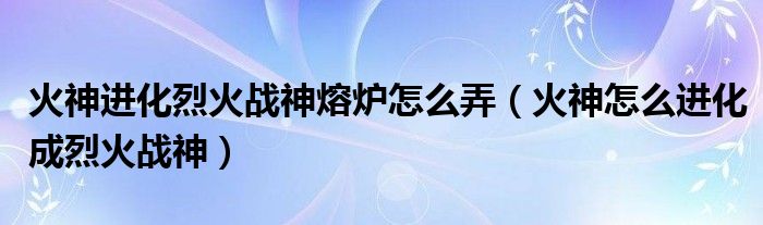 火神进化烈火战神熔炉怎么弄（火神怎么进化成烈火战神）