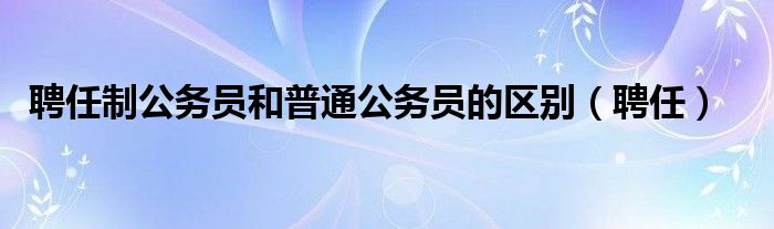 聘任制公务员和普通公务员的区别（聘任）