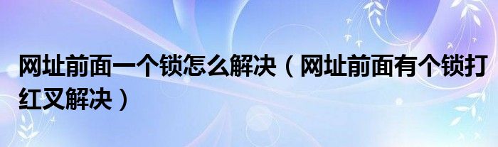 网址前面一个锁怎么解决（网址前面有个锁打红叉解决）