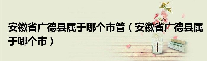 安徽省广德县属于哪个市管（安徽省广德县属于哪个市）