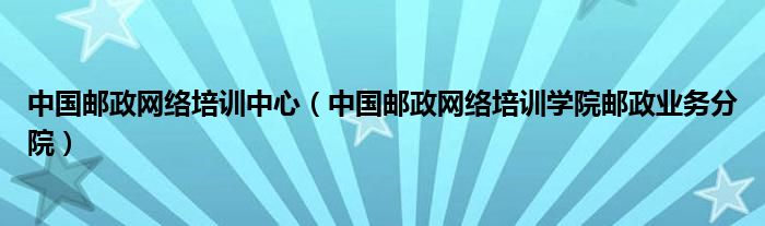 中国邮政网络培训中心（中国邮政网络培训学院邮政业务分院）