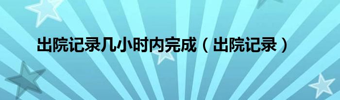 出院记录几小时内完成（出院记录）